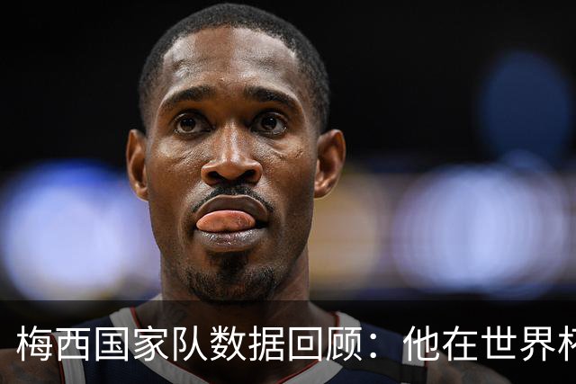 梅西国家队数据回顾：他在世界杯及国际赛场的辉煌成就